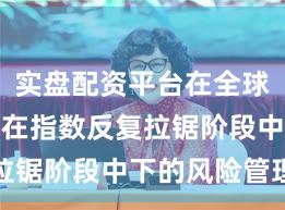 实盘配资平台在全球资本市场在指数反复拉锯阶段中下的风险管理